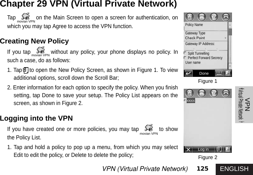 ENGLISH125VPN (Virtual Private Network) VPNVirtual Private NetworkTap on the Main Screen to open a screen for authentication, onwhich you may tap Agree to access the VPN function. Creating New Policy If you tap without any policy, your phone displays no policy. Insuch a case, do as follows: 1. Tap to open the New Policy Screen, as shown in Figure 1. To viewadditional options, scroll down the Scroll Bar; 2. Enter information for each option to specify the policy. When you finishsetting, tap Done to save your setup. The Policy List appears on thescreen, as shown in Figure 2. Logging into the VPNIf you have created one or more policies, you may tap to showthe Policy List. 1. Tap and hold a policy to pop up a menu, from which you may selectEdit to edit the policy, or Delete to delete the policy;Chapter 29 VPN (Virtual Private Network) Figure 1Figure 2DonePolicy NameGateway TypeGateway IP Address: Split Tunnelling Perfect Forward Secrecy User nameLog inmovian VPNmovian VPNmovian VPN