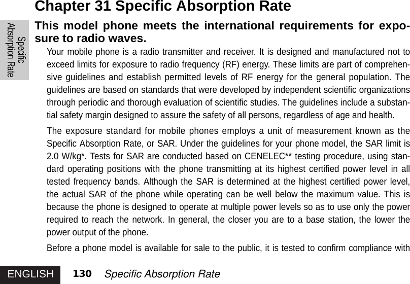 ENGLISHSpecificAbsorption Rate130 Specific Absorption RateThis model phone meets the international requirements for expo-sure to radio waves. Your mobile phone is a radio transmitter and receiver. It is designed and manufactured not toexceed limits for exposure to radio frequency (RF) energy. These limits are part of comprehen-sive guidelines and establish permitted levels of RF energy for the general population. Theguidelines are based on standards that were developed by independent scientific organizationsthrough periodic and thorough evaluation of scientific studies. The guidelines include a substan-tial safety margin designed to assure the safety of all persons, regardless of age and health.The exposure standard for mobile phones employs a unit of measurement known as theSpecific Absorption Rate, or SAR. Under the guidelines for your phone model, the SAR limit is2.0 W/kg*. Tests for SAR are conducted based on CENELEC** testing procedure, using stan-dard operating positions with the phone transmitting at its highest certified power level in alltested frequency bands. Although the SAR is determined at the highest certified power level,the actual SAR of the phone while operating can be well below the maximum value. This isbecause the phone is designed to operate at multiple power levels so as to use only the powerrequired to reach the network. In general, the closer you are to a base station, the lower thepower output of the phone.Before a phone model is available for sale to the public, it is tested to confirm compliance withChapter 31 Specific Absorption Rate