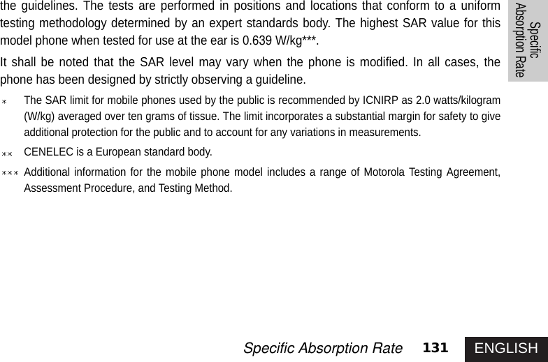 ENGLISH131Specific Absorption RateSpecificAbsorption Ratethe guidelines. The tests are performed in positions and locations that conform to a uniformtesting methodology determined by an expert standards body. The highest SAR value for thismodel phone when tested for use at the ear is 0.639 W/kg***.It shall be noted that the SAR level may vary when the phone is modified. In all cases, thephone has been designed by strictly observing a guideline. The SAR limit for mobile phones used by the public is recommended by ICNIRP as 2.0 watts/kilogram(W/kg) averaged over ten grams of tissue. The limit incorporates a substantial margin for safety to giveadditional protection for the public and to account for any variations in measurements.CENELEC is a European standard body. Additional information for the mobile phone model includes a range of Motorola Testing Agreement,Assessment Procedure, and Testing Method. 