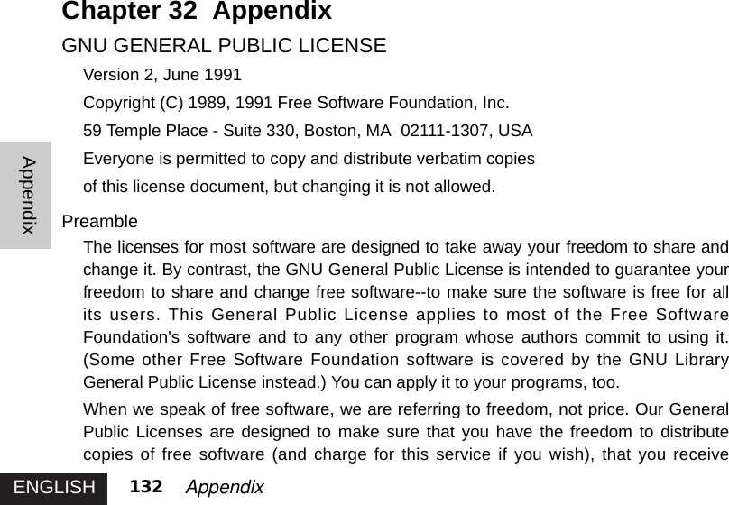 ENGLISHAppendix132 AppendixChapter 32  AppendixGNU GENERAL PUBLIC LICENSEVersion 2, June 1991Copyright (C) 1989, 1991 Free Software Foundation, Inc.59 Temple Place - Suite 330, Boston, MA  02111-1307, USAEveryone is permitted to copy and distribute verbatim copiesof this license document, but changing it is not allowed.PreambleThe licenses for most software are designed to take away your freedom to share andchange it. By contrast, the GNU General Public License is intended to guarantee yourfreedom to share and change free software--to make sure the software is free for allits users. This General Public License applies to most of the Free SoftwareFoundation&apos;s software and to any other program whose authors commit to using it.(Some other Free Software Foundation software is covered by the GNU LibraryGeneral Public License instead.) You can apply it to your programs, too. When we speak of free software, we are referring to freedom, not price. Our GeneralPublic Licenses are designed to make sure that you have the freedom to distributecopies of free software (and charge for this service if you wish), that you receive