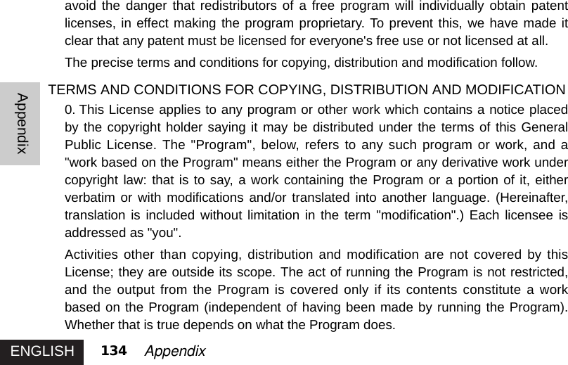 ENGLISHAppendix134 Appendixavoid the danger that redistributors of a free program will individually obtain patentlicenses, in effect making the program proprietary. To prevent this, we have made itclear that any patent must be licensed for everyone&apos;s free use or not licensed at all. The precise terms and conditions for copying, distribution and modification follow.TERMS AND CONDITIONS FOR COPYING, DISTRIBUTION AND MODIFICATION0. This License applies to any program or other work which contains a notice placedby the copyright holder saying it may be distributed under the terms of this GeneralPublic License. The &quot;Program&quot;, below, refers to any such program or work, and a&quot;work based on the Program&quot; means either the Program or any derivative work undercopyright law: that is to say, a work containing the Program or a portion of it, eitherverbatim or with modifications and/or translated into another language. (Hereinafter,translation is included without limitation in the term &quot;modification&quot;.) Each licensee isaddressed as &quot;you&quot;. Activities other than copying, distribution and modification are not covered by thisLicense; they are outside its scope. The act of running the Program is not restricted,and the output from the Program is covered only if its contents constitute a workbased on the Program (independent of having been made by running the Program).Whether that is true depends on what the Program does. 