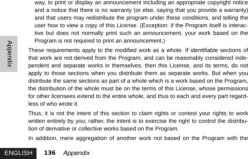 ENGLISHAppendix136 Appendixway, to print or display an announcement including an appropriate copyright noticeand a notice that there is no warranty (or else, saying that you provide a warranty)and that users may redistribute the program under these conditions, and telling theuser how to view a copy of this License. (Exception: if the Program itself is interac-tive but does not normally print such an announcement, your work based on theProgram is not required to print an announcement.) These requirements apply to the modified work as a whole. If identifiable sections ofthat work are not derived from the Program, and can be reasonably considered inde-pendent and separate works in themselves, then this License, and its terms, do notapply to those sections when you distribute them as separate works. But when youdistribute the same sections as part of a whole which is a work based on the Program,the distribution of the whole must be on the terms of this License, whose permissionsfor other licensees extend to the entire whole, and thus to each and every part regard-less of who wrote it. Thus, it is not the intent of this section to claim rights or contest your rights to workwritten entirely by you; rather, the intent is to exercise the right to control the distribu-tion of derivative or collective works based on the Program. In addition, mere aggregation of another work not based on the Program with the