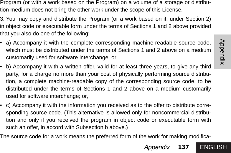 ENGLISH137AppendixAppendixProgram (or with a work based on the Program) on a volume of a storage or distribu-tion medium does not bring the other work under the scope of this License. 3. You may copy and distribute the Program (or a work based on it, under Section 2)in object code or executable form under the terms of Sections 1 and 2 above providedthat you also do one of the following: • a) Accompany it with the complete corresponding machine-readable source code,which must be distributed under the terms of Sections 1 and 2 above on a mediumcustomarily used for software interchange; or, • b) Accompany it with a written offer, valid for at least three years, to give any thirdparty, for a charge no more than your cost of physically performing source distribu-tion, a complete machine-readable copy of the corresponding source code, to bedistributed under the terms of Sections 1 and 2 above on a medium customarilyused for software interchange; or, • c) Accompany it with the information you received as to the offer to distribute corre-sponding source code. (This alternative is allowed only for noncommercial distribu-tion and only if you received the program in object code or executable form withsuch an offer, in accord with Subsection b above.) The source code for a work means the preferred form of the work for making modifica-