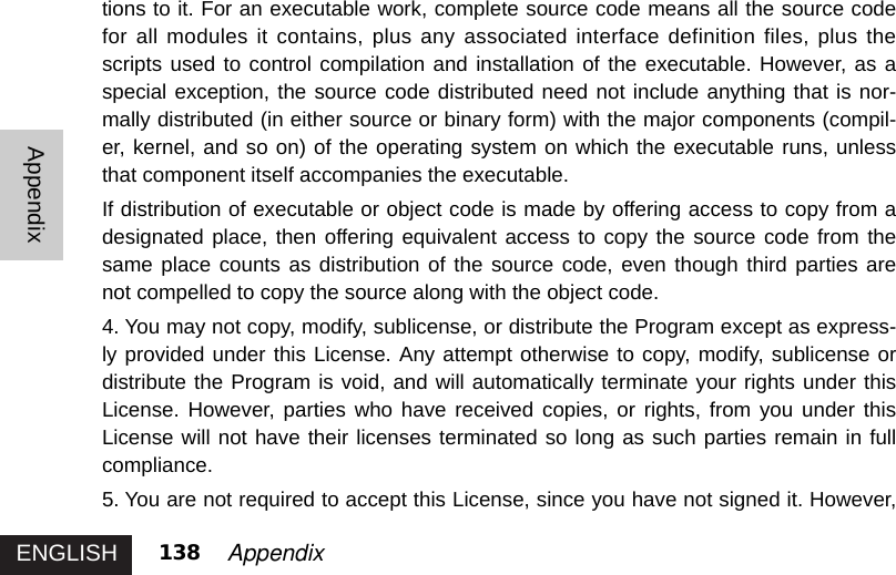 ENGLISHAppendix138 Appendixtions to it. For an executable work, complete source code means all the source codefor all modules it contains, plus any associated interface definition files, plus thescripts used to control compilation and installation of the executable. However, as aspecial exception, the source code distributed need not include anything that is nor-mally distributed (in either source or binary form) with the major components (compil-er, kernel, and so on) of the operating system on which the executable runs, unlessthat component itself accompanies the executable. If distribution of executable or object code is made by offering access to copy from adesignated place, then offering equivalent access to copy the source code from thesame place counts as distribution of the source code, even though third parties arenot compelled to copy the source along with the object code. 4. You may not copy, modify, sublicense, or distribute the Program except as express-ly provided under this License. Any attempt otherwise to copy, modify, sublicense ordistribute the Program is void, and will automatically terminate your rights under thisLicense. However, parties who have received copies, or rights, from you under thisLicense will not have their licenses terminated so long as such parties remain in fullcompliance.5. You are not required to accept this License, since you have not signed it. However,