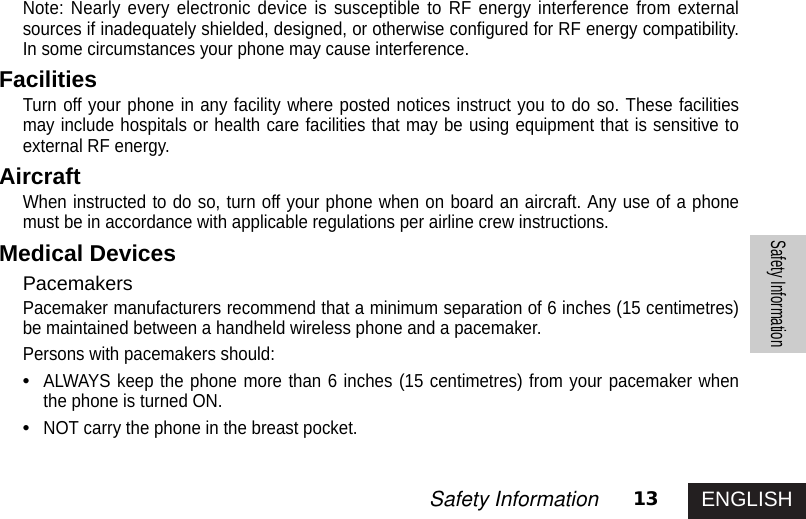 13Safety InformationSafety InformationNote: Nearly every electronic device is susceptible to RF energy interference from externalsources if inadequately shielded, designed, or otherwise configured for RF energy compatibility.In some circumstances your phone may cause interference.FacilitiesTurn off your phone in any facility where posted notices instruct you to do so. These facilitiesmay include hospitals or health care facilities that may be using equipment that is sensitive toexternal RF energy.AircraftWhen instructed to do so, turn off your phone when on board an aircraft. Any use of a phonemust be in accordance with applicable regulations per airline crew instructions.Medical DevicesPacemakersPacemaker manufacturers recommend that a minimum separation of 6 inches (15 centimetres)be maintained between a handheld wireless phone and a pacemaker.Persons with pacemakers should:•ALWAYS keep the phone more than 6 inches (15 centimetres) from your pacemaker whenthe phone is turned ON.•NOT carry the phone in the breast pocket.ENGLISH