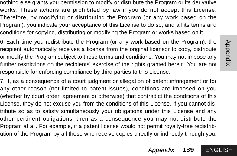 ENGLISH139AppendixAppendixnothing else grants you permission to modify or distribute the Program or its derivativeworks. These actions are prohibited by law if you do not accept this License.Therefore, by modifying or distributing the Program (or any work based on theProgram), you indicate your acceptance of this License to do so, and all its terms andconditions for copying, distributing or modifying the Program or works based on it. 6. Each time you redistribute the Program (or any work based on the Program), therecipient automatically receives a license from the original licensor to copy, distributeor modify the Program subject to these terms and conditions. You may not impose anyfurther restrictions on the recipients&apos; exercise of the rights granted herein. You are notresponsible for enforcing compliance by third parties to this License. 7. If, as a consequence of a court judgment or allegation of patent infringement or forany other reason (not limited to patent issues), conditions are imposed on you(whether by court order, agreement or otherwise) that contradict the conditions of thisLicense, they do not excuse you from the conditions of this License. If you cannot dis-tribute so as to satisfy simultaneously your obligations under this License and anyother pertinent obligations, then as a consequence you may not distribute theProgram at all. For example, if a patent license would not permit royalty-free redistrib-ution of the Program by all those who receive copies directly or indirectly through you,