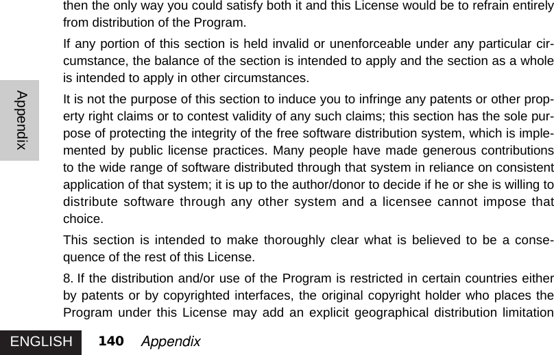 ENGLISHAppendix140 Appendixthen the only way you could satisfy both it and this License would be to refrain entirelyfrom distribution of the Program. If any portion of this section is held invalid or unenforceable under any particular cir-cumstance, the balance of the section is intended to apply and the section as a wholeis intended to apply in other circumstances. It is not the purpose of this section to induce you to infringe any patents or other prop-erty right claims or to contest validity of any such claims; this section has the sole pur-pose of protecting the integrity of the free software distribution system, which is imple-mented by public license practices. Many people have made generous contributionsto the wide range of software distributed through that system in reliance on consistentapplication of that system; it is up to the author/donor to decide if he or she is willing todistribute software through any other system and a licensee cannot impose thatchoice.This section is intended to make thoroughly clear what is believed to be a conse-quence of the rest of this License. 8. If the distribution and/or use of the Program is restricted in certain countries eitherby patents or by copyrighted interfaces, the original copyright holder who places theProgram under this License may add an explicit geographical distribution limitation