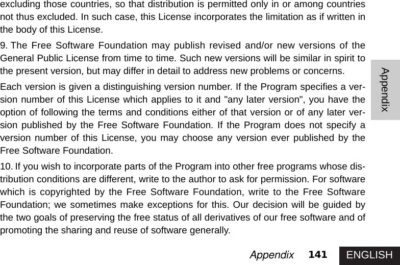 ENGLISH141AppendixAppendixexcluding those countries, so that distribution is permitted only in or among countriesnot thus excluded. In such case, this License incorporates the limitation as if written inthe body of this License. 9. The Free Software Foundation may publish revised and/or new versions of theGeneral Public License from time to time. Such new versions will be similar in spirit tothe present version, but may differ in detail to address new problems or concerns. Each version is given a distinguishing version number. If the Program specifies a ver-sion number of this License which applies to it and &quot;any later version&quot;, you have theoption of following the terms and conditions either of that version or of any later ver-sion published by the Free Software Foundation. If the Program does not specify aversion number of this License, you may choose any version ever published by theFree Software Foundation. 10. If you wish to incorporate parts of the Program into other free programs whose dis-tribution conditions are different, write to the author to ask for permission. For softwarewhich is copyrighted by the Free Software Foundation, write to the Free SoftwareFoundation; we sometimes make exceptions for this. Our decision will be guided bythe two goals of preserving the free status of all derivatives of our free software and ofpromoting the sharing and reuse of software generally. 