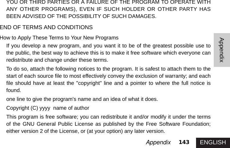 ENGLISH143AppendixAppendixYOU OR THIRD PARTIES OR A FAILURE OF THE PROGRAM TO OPERATE WITHANY OTHER PROGRAMS), EVEN IF SUCH HOLDER OR OTHER PARTY HASBEEN ADVISED OF THE POSSIBILITY OF SUCH DAMAGES. END OF TERMS AND CONDITIONSHow to Apply These Terms to Your New ProgramsIf you develop a new program, and you want it to be of the greatest possible use tothe public, the best way to achieve this is to make it free software which everyone canredistribute and change under these terms. To do so, attach the following notices to the program. It is safest to attach them to thestart of each source file to most effectively convey the exclusion of warranty; and eachfile should have at least the &quot;copyright&quot; line and a pointer to where the full notice isfound.one line to give the program&apos;s name and an idea of what it does.Copyright (C) yyyy  name of authorThis program is free software; you can redistribute it and/or modify it under the termsof the GNU General Public License as published by the Free Software Foundation;either version 2 of the License, or (at your option) any later version.