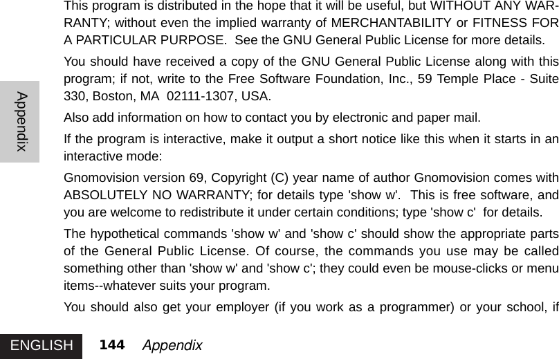 ENGLISHAppendix144 AppendixThis program is distributed in the hope that it will be useful, but WITHOUT ANY WAR-RANTY; without even the implied warranty of MERCHANTABILITY or FITNESS FORA PARTICULAR PURPOSE.  See the GNU General Public License for more details.You should have received a copy of the GNU General Public License along with thisprogram; if not, write to the Free Software Foundation, Inc., 59 Temple Place - Suite330, Boston, MA  02111-1307, USA.Also add information on how to contact you by electronic and paper mail. If the program is interactive, make it output a short notice like this when it starts in aninteractive mode: Gnomovision version 69, Copyright (C) year name of author Gnomovision comes withABSOLUTELY NO WARRANTY; for details type &apos;show w&apos;.  This is free software, andyou are welcome to redistribute it under certain conditions; type &apos;show c&apos;  for details.The hypothetical commands &apos;show w&apos; and &apos;show c&apos; should show the appropriate partsof the General Public License. Of course, the commands you use may be calledsomething other than &apos;show w&apos; and &apos;show c&apos;; they could even be mouse-clicks or menuitems--whatever suits your program. You should also get your employer (if you work as a programmer) or your school, if