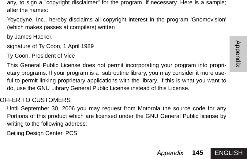 ENGLISH145AppendixAppendixany, to sign a &quot;copyright disclaimer&quot; for the program, if necessary. Here is a sample;alter the names: Yoyodyne, Inc., hereby disclaims all copyright interest in the program &apos;Gnomovision&apos;(which makes passes at compilers) written by James Hacker.signature of Ty Coon, 1 April 1989Ty Coon, President of ViceThis General Public License does not permit incorporating your program into propri-etary programs. If your program is a  subroutine library, you may consider it more use-ful to permit linking proprietary applications with the library. If this is what you want todo, use the GNU Library General Public License instead of this License.OFFER TO CUSTOMERSUntil September 30, 2006 you may request from Motorola the source code for anyPortions of this product which are licensed under the GNU General Public license bywriting to the following address: Beijing Design Center, PCS