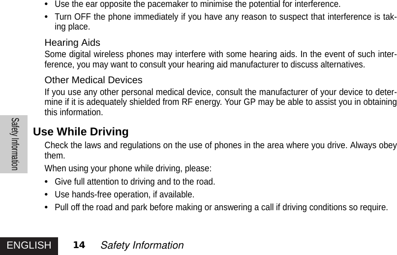 ENGLISHSafety Information14 Safety Information•Use the ear opposite the pacemaker to minimise the potential for interference.•Turn OFF the phone immediately if you have any reason to suspect that interference is tak-ing place.Hearing AidsSome digital wireless phones may interfere with some hearing aids. In the event of such inter-ference, you may want to consult your hearing aid manufacturer to discuss alternatives.Other Medical DevicesIf you use any other personal medical device, consult the manufacturer of your device to deter-mine if it is adequately shielded from RF energy. Your GP may be able to assist you in obtainingthis information.Use While DrivingCheck the laws and regulations on the use of phones in the area where you drive. Always obeythem.When using your phone while driving, please:•Give full attention to driving and to the road.•Use hands-free operation, if available.•Pull off the road and park before making or answering a call if driving conditions so require. 