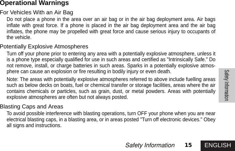 ENGLISH15Safety InformationSafety InformationOperational WarningsFor Vehicles With an Air BagDo not place a phone in the area over an air bag or in the air bag deployment area. Air bagsinflate with great force. If a phone is placed in the air bag deployment area and the air baginflates, the phone may be propelled with great force and cause serious injury to occupants ofthe vehicle.Potentially Explosive AtmospheresTurn off your phone prior to entering any area with a potentially explosive atmosphere, unless itis a phone type especially qualified for use in such areas and certified as &quot;Intrinsically Safe.&quot; Donot remove, install, or charge batteries in such areas. Sparks in a potentially explosive atmos-phere can cause an explosion or fire resulting in bodily injury or even death.Note: The areas with potentially explosive atmospheres referred to above include fuelling areassuch as below decks on boats, fuel or chemical transfer or storage facilities, areas where the aircontains chemicals or particles, such as grain, dust, or metal powders. Areas with potentiallyexplosive atmospheres are often but not always posted.Blasting Caps and AreasTo avoid possible interference with blasting operations, turn OFF your phone when you are nearelectrical blasting caps, in a blasting area, or in areas posted &quot;Turn off electronic devices.&quot; Obeyall signs and instructions.