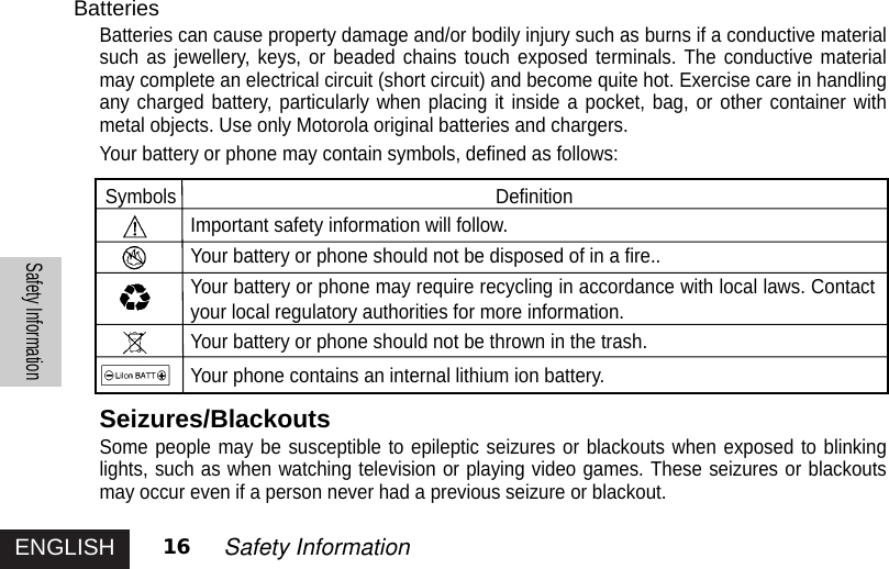 ENGLISHSafety Information16 Safety InformationBatteriesBatteries can cause property damage and/or bodily injury such as burns if a conductive materialsuch as jewellery, keys, or beaded chains touch exposed terminals. The conductive materialmay complete an electrical circuit (short circuit) and become quite hot. Exercise care in handlingany charged battery, particularly when placing it inside a pocket, bag, or other container withmetal objects. Use only Motorola original batteries and chargers.Your battery or phone may contain symbols, defined as follows:Symbols DefinitionImportant safety information will follow.Your battery or phone should not be disposed of in a fire..Your battery or phone may require recycling in accordance with local laws. Contactyour local regulatory authorities for more information.Your battery or phone should not be thrown in the trash.Your phone contains an internal lithium ion battery.Seizures/BlackoutsSome people may be susceptible to epileptic seizures or blackouts when exposed to blinkinglights, such as when watching television or playing video games. These seizures or blackoutsmay occur even if a person never had a previous seizure or blackout.