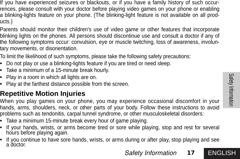 ENGLISH17Safety InformationSafety InformationIf you have experienced seizures or blackouts, or if you have a family history of such occur-rences, please consult with your doctor before playing video games on your phone or enablinga blinking-lights feature on your phone. (The blinking-light feature is not available on all prod-ucts.)Parents should monitor their children&apos;s use of video game or other features that incorporateblinking lights on the phones. All persons should discontinue use and consult a doctor if any ofthe following symptoms occur: convulsion, eye or muscle twitching, loss of awareness, involun-tary movements, or disorientation.To limit the likelihood of such symptoms, please take the following safety precautions:•Do not play or use a blinking-lights feature if you are tired or need sleep.•Take a minimum of a 15-minute break hourly. •Play in a room in which all lights are on.•Play at the farthest distance possible from the screen.Repetitive Motion InjuriesWhen you play games on your phone, you may experience occasional discomfort in yourhands, arms, shoulders, neck, or other parts of your body. Follow these instructions to avoidproblems such as tendonitis, carpal tunnel syndrome, or other musculoskeletal disorders:•Take a minimum 15-minute break every hour of game playing.•If your hands, wrists, or arms become tired or sore while playing, stop and rest for severalhours before playing again. •If you continue to have sore hands, wrists, or arms during or after play, stop playing and seea doctor.