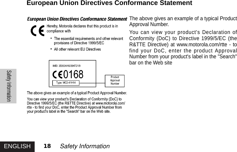 ENGLISHSafety Information18 Safety InformationEuropean Union Directives Conformance StatementThe above gives an example of a typical ProductApproval Number.You can view your product&apos;s Declaration ofConformity (DoC) to Directive 1999/5/EC (theR&amp;TTE Directive) at www.motorola.com/rtte - tofind your DoC, enter the product ApprovalNumber from your product&apos;s label in the &quot;Search&quot;bar on the Web site