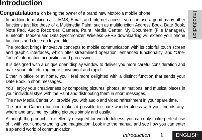 ENGLISH1IntroductionIntroductionCongratulations on being the owner of a brand new Motorola mobile phone.In addition to making calls, MMS, Email, and Internet access, you can use a good many otherfunctions just like those of a Multimedia Palm, such as multifunction Address Book, Date Book,Note Pad, Audio Recorder, Camera, Paint, Media Center, My Document (File Manager),Bluetooth, Modem and Data Synchronizer. Wireless GPRS downloading will extend your phonefunctions and close up to your life.The product brings innovative concepts to mobile communication with its colorful touch screenand graphic interfaces, which offer streamlined operation, enhanced functionality, and &quot;One-Touch&quot; information acquisition and processing.It is designed with a unique open display window to deliver you more careful consideration andmake your info fetching more convenient and rapid. Either in office or at home, you&apos;ll feel more delighted with a distinct function that sends yourDate Book in short messages. You&apos;ll enjoy your creativeness by composing pictures, photos, animations, and musical pieces inyour individual style with the Paint and distributing them in short messages. The new Media Center will provide you with audio and video refreshment in your spare time. The unique Camera function makes it possible to share wonderfulness with your friends any-where and anytime, by taking pictures simply and easily. Although the product is excellently designed for wonderfulness, you can only make perfect useof it with your understanding and imagination. Look into the manual and see how you can entera splendid world of communication.Introduction