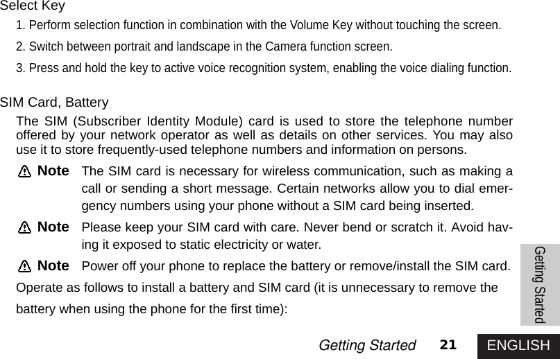 ENGLISH21Getting StartedGetting StartedSelect Key1. Perform selection function in combination with the Volume Key without touching the screen. 2. Switch between portrait and landscape in the Camera function screen.3. Press and hold the key to active voice recognition system, enabling the voice dialing function.SIM Card, BatteryThe SIM (Subscriber Identity Module) card is used to store the telephone numberoffered by your network operator as well as details on other services. You may alsouse it to store frequently-used telephone numbers and information on persons. Note The SIM card is necessary for wireless communication, such as making acall or sending a short message. Certain networks allow you to dial emer-gency numbers using your phone without a SIM card being inserted.Note Please keep your SIM card with care. Never bend or scratch it. Avoid hav-ing it exposed to static electricity or water.Note Power off your phone to replace the battery or remove/install the SIM card.Operate as follows to install a battery and SIM card (it is unnecessary to remove the battery when using the phone for the first time):