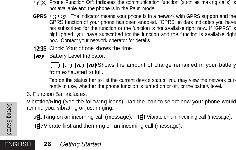 ENGLISH 26 Getting StartedPhone Function Off: Indicates the communication function (such as making calls) isnot available and the phone is in the Palm mode;GPRS The indicator means your phone is in a network with GPRS support and theGPRS function of your phone has been enabled. &quot;GPRS&quot; in dark indicates you havenot subscribed for the function or the function is not available right now. If &quot;GPRS&quot; ishighlighted, you have subscribed for the function and the function is available rightnow. Contact your network operator for details. Clock: Your phone shows the time.Battery Level Indicator: Shows the amount of charge remained in your batteryfrom exhausted to full.Tap on the status bar to list the current device status. You may view the network cur-rently in use, whether the phone function is turned on or off, or the battery level.3. Function Bar includes:Vibration/Ring (See the following icons): Tap the icon to select how your phone wouldremind you, vibrating or just ringing.Ring on an incoming call (message);Vibrate on an incoming call (message); Vibrate first and then ring on an incoming call (message);Getting Started