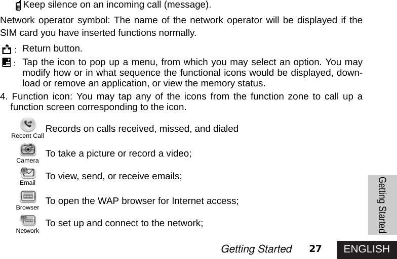 ENGLISH27Getting StartedKeep silence on an incoming call (message).Network operator symbol: The name of the network operator will be displayed if theSIM card you have inserted functions normally.Return button.Tap the icon to pop up a menu, from which you may select an option. You maymodify how or in what sequence the functional icons would be displayed, down-load or remove an application, or view the memory status.4. Function icon: You may tap any of the icons from the function zone to call up afunction screen corresponding to the icon.Records on calls received, missed, and dialedTo take a picture or record a video; To view, send, or receive emails;To open the WAP browser for Internet access;To set up and connect to the network;Getting StartedRecent CallCameraEmailBrowserNetwork