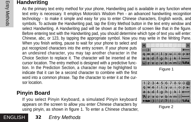 ENGLISHEntry Methods32 Entry MethodsHandwritingAs the primary text entry method for your phone, Handwriting pad is available in any function wheretext entry is necessary. It employs Motorola&apos;s Wisdom Pen - an advanced handwriting recognitiontechnology - to make it simple and easy for you to enter Chinese characters, English words, andsymbols. To activate the Handwriting pad, tap the Entry Method button in the text entry window andselect Handwriting. A Handwriting pad will be shown at the bottom of screen like that in the figure.Before entering text with the Handwriting pad, you should determine which type of text you will enter:Chinese, abc, or 123, by tapping the appropriate symbol. Now you may write in the Writing Pane.When you finish writing, pause to wait for your phone to select andput recognized characters into the entry screen. If your phone putsan undesired character, you may tap another character in theChoice Section to replace it. The character will be inserted at thecursor location. The entry method is designed with a predictive func-tion. In the Prediction Section, a character may be highlighted toindicate that it can be a second character to combine with the firstword into a common phrase. Tap the character to enter it at the cur-sor location. Pinyin BoardIf you select Pinyin Keyboard, a simulated Pinyin keyboardappears on the screen to allow you enter Chinese characters byusing pinyin, as shown in figure 1. To enter a Chinese character,Figure 2Figure 1