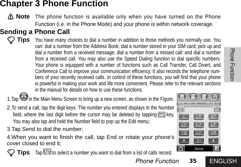 ENGLISH35Phone FunctionPhone FunctionNoteThe phone function is available only when you have turned on the PhoneFunction (i.e. in the Phone Mode) and your phone is within network coverage. Sending a Phone CallTipsYou have many choices to dial a number in addition to those methods you normally use. Youcan: dial a number from the Address Book; dial a number stored in your SIM card; pick up anddial a number from a received message; dial a number from a missed call; and dial a numberfrom a received call. You may also use the Speed Dialing function to dial specific numbers.Your phone is equipped with a number of functions such as Call Transfer, Call Divert, andConference Call to improve your communication efficiency. It also records the telephone num-bers of your recently received calls. In control of these functions, you will find that your phoneis powerful in making your work and life more convenient. Please refer to the relevant sectionsin the manual for details on how to use these functions.1.Tap in the Main Menu Screen to bring up a new screen, as shown in the Figure.2.To send a call, tap the digit keys. The number you entered displays in the Numberfield, where the last digit before the cursor may be deleted by tapping key.You may also tap and hold the Number field to pop up the Edit menu;3.Tap Send to dial the number;4.When you want to finish the call, tap End or rotate your phone&apos;scover closed to end it; TipsTap to select a number you want to dial from a list of calls record. Chapter 3 Phone FunctionSend