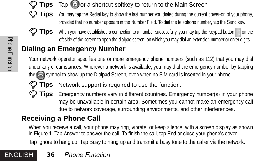 ENGLISHPhone Function36 Phone FunctionTips Tap  or a shortcut softkey to return to the Main ScreenTipsYou may tap the Redial key to show the last number you dialed during the current power-on of your phone,provided that no number appears in the Number Field. To dial the telephone number, tap the Send key. TipsWhen you have established a connection to a number successfully, you may tap the Keypad button on theleft side of the screen to open the dialpad screen, on which you may dial an extension number or enter digits.Dialing an Emergency NumberYour network operator specifies one or more emergency phone numbers (such as 112) that you may dialunder any circumstances. Wherever a network is available, you may dial the emergency number by tappingthe symbol to show up the Dialpad Screen, even when no SIM card is inserted in your phone.Tips Network support is required to use the function.TipsEmergency numbers vary in different countries. Emergency number(s) in your phonemay be unavailable in certain area. Sometimes you cannot make an emergency calldue to network coverage, surrounding environments, and other interferences.Receiving a Phone CallWhen you receive a call, your phone may ring, vibrate, or keep silence, with a screen display as shownin Figure 1. Tap Answer to answer the call. To finish the call, tap End or close your phone&apos;s cover.Tap Ignore to hang up. Tap Busy to hang up and transmit a busy tone to the caller via the network.