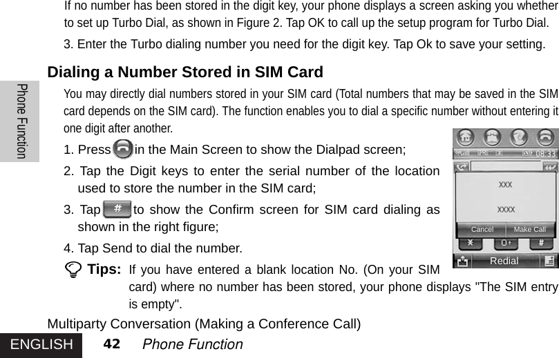 ENGLISHPhone Function42 Phone FunctionIf no number has been stored in the digit key, your phone displays a screen asking you whetherto set up Turbo Dial, as shown in Figure 2. Tap OK to call up the setup program for Turbo Dial.3. Enter the Turbo dialing number you need for the digit key. Tap Ok to save your setting.Dialing a Number Stored in SIM CardYou may directly dial numbers stored in your SIM card (Total numbers that may be saved in the SIMcard depends on the SIM card). The function enables you to dial a specific number without entering itone digit after another. 1. Press in the Main Screen to show the Dialpad screen;2. Tap the Digit keys to enter the serial number of the locationused to store the number in the SIM card; 3. Tap to show the Confirm screen for SIM card dialing asshown in the right figure;4. Tap Send to dial the number.Tips:If you have entered a blank location No. (On your SIMcard) where no number has been stored, your phone displays &quot;The SIM entryis empty&quot;.Multiparty Conversation (Making a Conference Call)RedialCancel Make Call