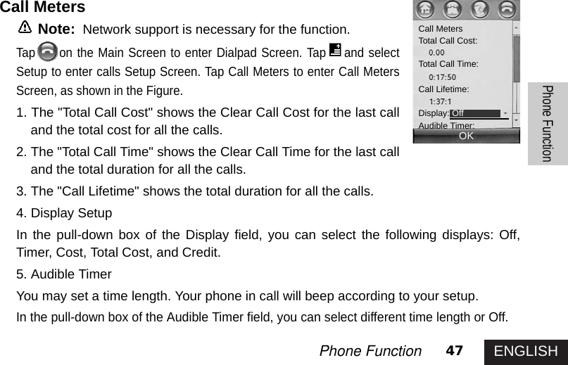 ENGLISH47Phone FunctionPhone FunctionCall MetersNote: Network support is necessary for the function.Tap on the Main Screen to enter Dialpad Screen. Tap and selectSetup to enter calls Setup Screen. Tap Call Meters to enter Call MetersScreen, as shown in the Figure. 1. The &quot;Total Call Cost&quot; shows the Clear Call Cost for the last calland the total cost for all the calls. 2. The &quot;Total Call Time&quot; shows the Clear Call Time for the last calland the total duration for all the calls. 3. The &quot;Call Lifetime&quot; shows the total duration for all the calls.4. Display SetupIn the pull-down box of the Display field, you can select the following displays: Off,Timer, Cost, Total Cost, and Credit. 5. Audible TimerYou may set a time length. Your phone in call will beep according to your setup. In the pull-down box of the Audible Timer field, you can select different time length or Off. Call MetersTotal Call Cost:Total Call Time: Call Lifetime:Display: OffAudible Timer:OK