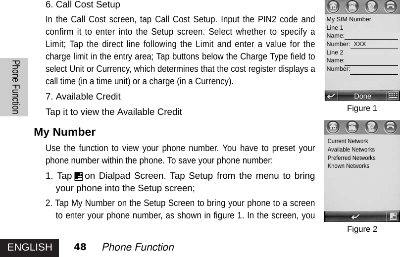 ENGLISHPhone Function48 Phone Function6. Call Cost Setup In the Call Cost screen, tap Call Cost Setup. Input the PIN2 code andconfirm it to enter into the Setup screen. Select whether to specify aLimit; Tap the direct line following the Limit and enter a value for thecharge limit in the entry area; Tap buttons below the Charge Type field toselect Unit or Currency, which determines that the cost register displays acall time (in a time unit) or a charge (in a Currency).7. Available Credit  Tap it to view the Available Credit  My NumberUse the function to view your phone number. You have to preset yourphone number within the phone. To save your phone number: 1. Tap on Dialpad Screen. Tap Setup from the menu to bringyour phone into the Setup screen; 2. Tap My Number on the Setup Screen to bring your phone to a screento enter your phone number, as shown in figure 1. In the screen, youFigure 1Figure 2My SIM NumberLine 1Name:Number:  XXXLine 2Name:Number:DoneCurrent NetworkAvailable NetworksPreferred NetworksKnown Networks