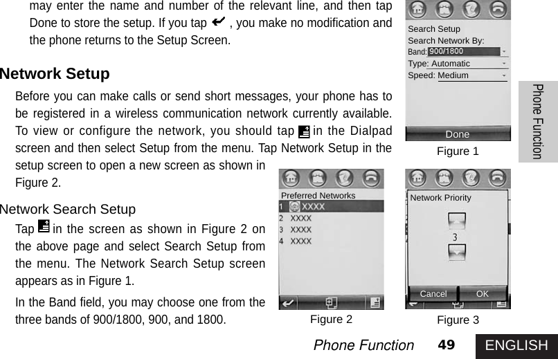 ENGLISH49Phone FunctionPhone Functionmay enter the name and number of the relevant line, and then tapDone to store the setup. If you tap , you make no modification andthe phone returns to the Setup Screen.Network SetupBefore you can make calls or send short messages, your phone has tobe registered in a wireless communication network currently available.To view or configure the network, you should tap in the Dialpadscreen and then select Setup from the menu. Tap Network Setup in thesetup screen to open a new screen as shown inFigure 2. Network Search SetupTap in the screen as shown in Figure 2 onthe above page and select Search Setup fromthe menu. The Network Search Setup screenappears as in Figure 1. In the Band field, you may choose one from thethree bands of 900/1800, 900, and 1800.Figure 1Figure 3Figure 2Search SetupSearch Network By:Band:Type: AutomaticSpeed: MediumDonePreferred Networks Network PriorityCancel OK