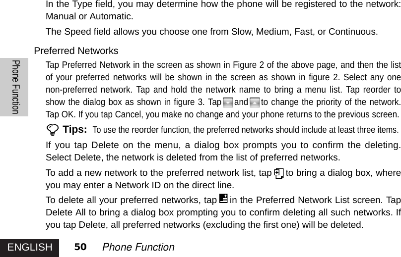 ENGLISHPhone Function50 Phone FunctionIn the Type field, you may determine how the phone will be registered to the network:Manual or Automatic. The Speed field allows you choose one from Slow, Medium, Fast, or Continuous. Preferred NetworksTap Preferred Network in the screen as shown in Figure 2 of the above page, and then the listof your preferred networks will be shown in the screen as shown in figure 2. Select any onenon-preferred network. Tap and hold the network name to bring a menu list. Tap reorder toshow the dialog box as shown in figure 3. Tap and to change the priority of the network.Tap OK. If you tap Cancel, you make no change and your phone returns to the previous screen.Tips:To use the reorderfunction, the preferred networks should include at least three items.If you tap Delete on the menu, a dialog box prompts you to confirm the deleting.Select Delete, the network is deleted from the list of preferred networks. To add a new network to the preferred network list, tap to bring a dialog box, whereyou may enter a Network ID on the direct line.To delete all your preferred networks, tap in the Preferred Network List screen. TapDelete All to bring a dialog box prompting you to confirm deleting all such networks. Ifyou tap Delete, all preferred networks (excluding the first one) will be deleted. 