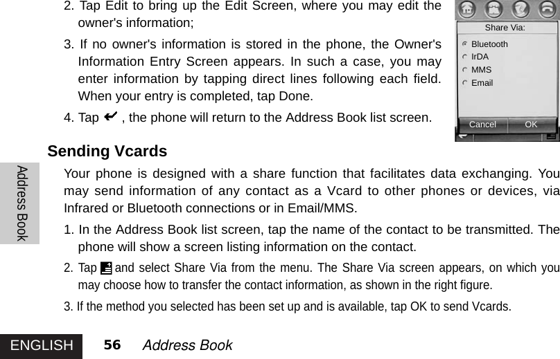 ENGLISHAddress Book56 Address Book 2. Tap Edit to bring up the Edit Screen, where you may edit theowner&apos;s information; 3. If no owner&apos;s information is stored in the phone, the Owner&apos;sInformation Entry Screen appears. In such a case, you mayenter information by tapping direct lines following each field.When your entry is completed, tap Done. 4. Tap , the phone will return to the Address Book list screen.Sending VcardsYour phone is designed with a share function that facilitates data exchanging. Youmay send information of any contact as a Vcard to other phones or devices, viaInfrared or Bluetooth connections or in Email/MMS.1. In the Address Book list screen, tap the name of the contact to be transmitted. Thephone will show a screen listing information on the contact. 2. Tap and select Share Via from the menu. The Share Via screen appears, on which youmay choose how to transfer the contact information, as shown in the right figure.3. If the method you selected has been set up and is available, tap OK to send Vcards.CancelShare Via: OKBluetoothIrDAMMSEmail