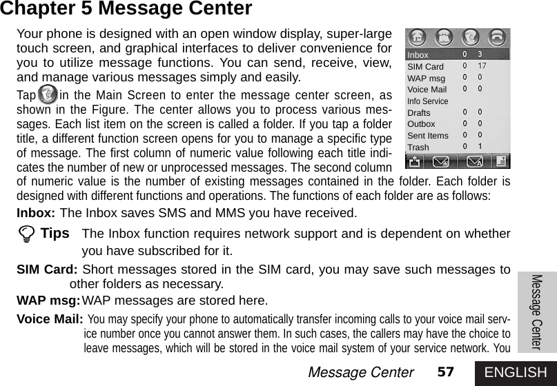 ENGLISH57Message CenterMessage CenterChapter 5 Message CenterYour phone is designed with an open window display, super-largetouch screen, and graphical interfaces to deliver convenience foryou to utilize message functions. You can send, receive, view,and manage various messages simply and easily. Tap in the Main Screen to enter the message center screen, asshown in the Figure. The center allows you to process various mes-sages. Each list item on the screen is called a folder. If you tap a foldertitle, a different function screen opens for you to manage a specific typeof message. The first column of numeric value following each title indi-cates the number of new or unprocessed messages. The second columnof numeric value is the number of existing messages contained in the folder. Each folder isdesigned with different functions and operations. The functions of each folder are as follows: Inbox: The Inbox saves SMS and MMS you have received. Tips The Inbox function requires network support and is dependent on whetheryou have subscribed for it. SIM Card: Short messages stored in the SIM card, you may save such messages toother folders as necessary. WAP msg:WAP messages are stored here. Voice Mail: You may specify your phone to automatically transfer incoming calls to your voice mail serv-ice number once you cannot answer them. In such cases, the callers may have the choice toleave messages, which will be stored in the voice mail system of your service network. YouInboxSIM CardWAP msgVoice MailInfo ServiceDraftsOutboxSent ItemsTrash