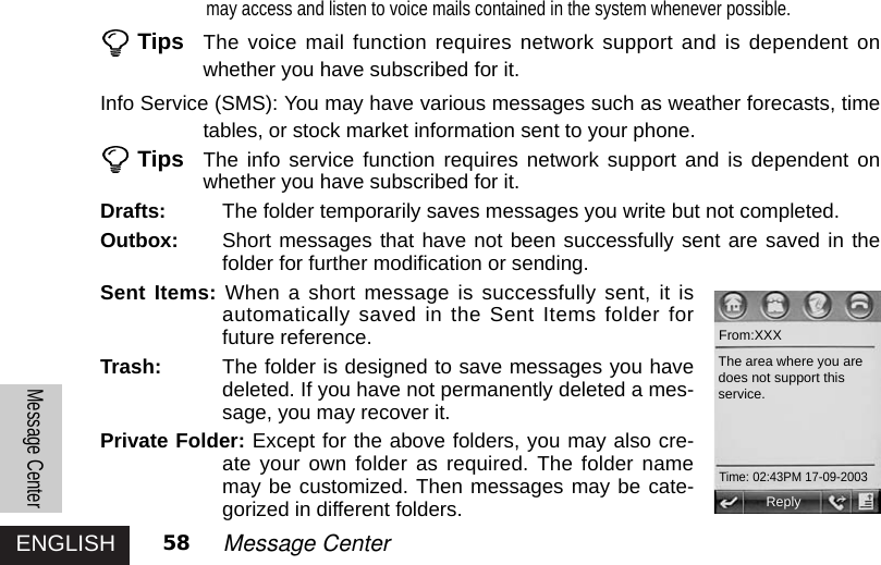 ENGLISHMessage Center58 Message Centermay access and listen to voice mails contained in the system whenever possible.Tips The voice mail function requires network support and is dependent onwhether you have subscribed for it.Info Service (SMS): You may have various messages such as weather forecasts, timetables, or stock market information sent to your phone. Tips The info service function requires network support and is dependent onwhether you have subscribed for it. Drafts: The folder temporarily saves messages you write but not completed. Outbox: Short messages that have not been successfully sent are saved in thefolder for further modification or sending.Sent Items: When a short message is successfully sent, it isautomatically saved in the Sent Items folder forfuture reference. Trash: The folder is designed to save messages you havedeleted. If you have not permanently deleted a mes-sage, you may recover it. Private Folder: Except for the above folders, you may also cre-ate your own folder as required. The folder namemay be customized. Then messages may be cate-gorized in different folders.  ReplyFrom:XXXThe area where you aredoes not support thisservice.Time: 02:43PM 17-09-2003