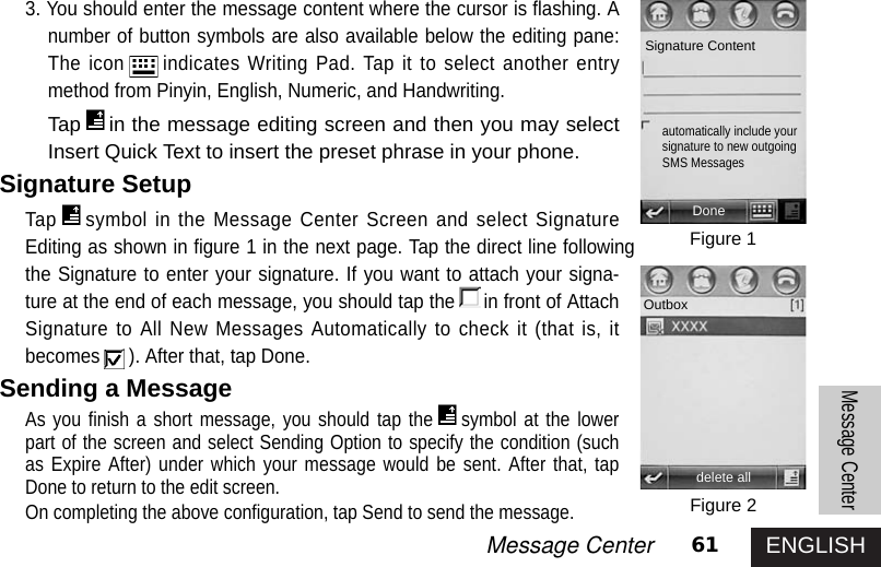 ENGLISH61Message CenterMessage Center3. You should enter the message content where the cursor is flashing. Anumber of button symbols are also available below the editing pane:The icon indicates Writing Pad. Tap it to select another entrymethod from Pinyin, English, Numeric, and Handwriting.Tap in the message editing screen and then you may selectInsert Quick Text to insert the preset phrase in your phone.Signature SetupTap symbol in the Message Center Screen and select SignatureEditing as shown in figure 1 in the next page. Tap the direct line followingthe Signature to enter your signature. If you want to attach your signa-ture at the end of each message, you should tap the in front of AttachSignature to All New Messages Automatically to check it (that is, itbecomes ). After that, tap Done.Sending a MessageAs you finish a short message, you should tap the symbol at the lowerpart of the screen and select Sending Option to specify the condition (suchas Expire After) under which your message would be sent. After that, tapDone to return to the edit screen. On completing the above configuration, tap Send to send the message. Figure 1Figure 2Signature Contentautomatically include yoursignature to new outgoingSMS MessagesDoneOutboxdelete all 