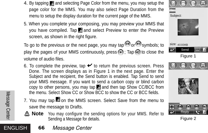 ENGLISHMessage Center66 Message Center4.By tapping and selecting Page Color from the menu, you may setup thepage color for the MMS. You may also select Page Duration from themenu to setup the display duration for the current page of the MMS.5. When you complete your composing, you may preview your MMS thatyou have compiled. Tap and select Preview to enter the Previewscreen, as shown in the right figure. To go to the previous or the next page, you may tap or symbols; toplay the pages of your MMS continuously, press ; Tap to close thevolume of audio files.6.To complete the preview, tap to return the previous screen. PressDone. The screen displays as in Figure 1 in the next page. Enter theSubject and the recipient, the Send button is enabled. Tap Send to sendyour MMS message. If you want to send a carbon copy or blind carboncopy to other persons, you may tap and then tap Show CC/BCC fromthe menu. Select Show CC or Show BCC to show the CC or BCC fields.7. You may tap on the MMS screen. Select Save from the menu tosave the message to Drafts.NoteYou may configure the sending options for your MMS. Refer toSending a Message for details.Figure 1Figure 2Sendsize:ReplyTo:Subject: