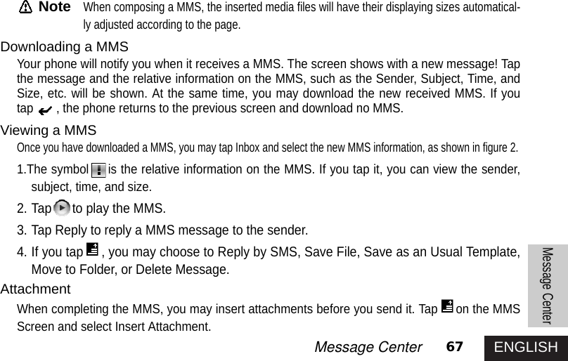 ENGLISH67Message CenterMessage CenterNoteWhen composing a MMS, the inserted media files will have their displaying sizes automatical-ly adjusted according to the page. Downloading a MMSYour phone will notify you when it receives a MMS. The screen shows with a new message! Tapthe message and the relative information on the MMS, such as the Sender, Subject, Time, andSize, etc. will be shown. At the same time, you may download the new received MMS. If youtap , the phone returns to the previous screen and download no MMS.Viewing a MMSOnce you have downloaded a MMS, you may tap Inbox and select the new MMS information, as shown in figure 2. 1.The symbol is the relative information on the MMS. If you tap it, you can view the sender,subject, time, and size.2. Tap to play the MMS. 3. Tap Reply to reply a MMS message to the sender. 4. If you tap , you may choose to Reply by SMS, Save File, Save as an Usual Template,Move to Folder, or Delete Message. AttachmentWhen completing the MMS, you may insert attachments before you send it. Tap on the MMSScreen and select Insert Attachment. 