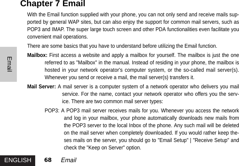 ENGLISHEmail68 EmailChapter 7 Email With the Email function supplied with your phone, you can not only send and receive mails sup-ported by general WAP sites, but can also enjoy the support for common mail servers, such asPOP3 and IMAP. The super large touch screen and other PDA functionalities even facilitate youconvenient mail operations. There are some basics that you have to understand before utilizing the Email function. Mailbox: First access a website and apply a mailbox for yourself. The mailbox is just the onereferred to as &quot;Mailbox&quot; in the manual. Instead of residing in your phone, the mailbox ishosted in your network operator&apos;s computer system, or the so-called mail server(s).Whenever you send or receive a mail, the mail server(s) transfers it. Mail Server: A mail server is a computer system of a network operator who delivers you mailservice. For the name, contact your network operator who offers you the serv-ice. There are two common mail server types: POP3: A POP3 mail server receives mails for you. Whenever you access the networkand log in your mailbox, your phone automatically downloads new mails fromthe POP3 server to the local Inbox of the phone. Any such mail will be deletedon the mail server when completely downloaded. If you would rather keep the-ses mails on the server, you should go to &quot;Email Setup&quot; | &quot;Receive Setup&quot; andcheck the &quot;Keep on Server&quot; option. 