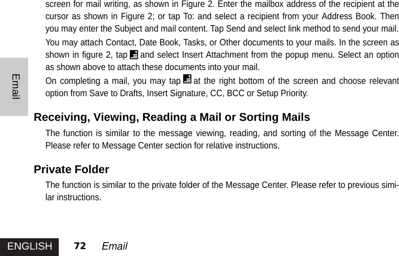 ENGLISHEmail72 Email screen for mail writing, as shown in Figure 2. Enter the mailbox address of the recipient at thecursor as shown in Figure 2; or tap To: and select a recipient from your Address Book. Thenyou may enter the Subject and mail content. Tap Send and select link method to send your mail.You may attach Contact, Date Book, Tasks, or Other documents to your mails. In the screen asshown in figure 2, tap and select Insert Attachment from the popup menu. Select an optionas shown above to attach these documents into your mail. On completing a mail, you may tap at the right bottom of the screen and choose relevantoption from Save to Drafts, Insert Signature, CC, BCC or Setup Priority. Receiving, Viewing, Reading a Mail or Sorting Mails The function is similar to the message viewing, reading, and sorting of the Message Center.Please refer to Message Center section for relative instructions. Private Folder The function is similar to the private folder of the Message Center. Please refer to previous simi-lar instructions. 