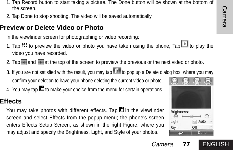 ENGLISH77CameraCamera1. Tap Record button to start taking a picture. The Done button will be shown at the bottom ofthe screen.2. Tap Done to stop shooting. The video will be saved automatically. Preview or Delete Video or PhotoIn the viewfinder screen for photographing or video recording:1. Tap to preview the video or photo you have taken using the phone; Tap to play thevideo you have recorded.2. Tap and  at the top of the screen to preview the previous or the next video or photo.3.If you are not satisfied with the result, you may tap to pop up a Delete dialog box, where you mayconfirm your deletion to have your phone deleting the current video or photo.4. You may tap to make your choice from the menu for certain operations.EffectsYou may take photos with different effects. Tap in the viewfinderscreen and select Effects from the popup menu; the phone&apos;s screenenters Effects Setup Screen, as shown in the right Figure, where youmay adjust and specify the Brightness, Light, and Style of your photos.DoneBrightness:Light:Style:AutoOff