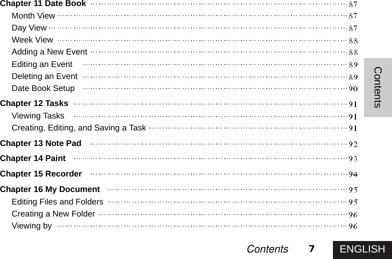 ENGLISH7ContentsContentsChapter 11 Date BookMonth ViewDay ViewWeek ViewAdding a New EventEditing an EventDeleting an EventDate Book SetupChapter 12 TasksViewing TasksCreating, Editing, and Saving a TaskChapter 13 Note PadChapter 14 PaintChapter 15 RecorderChapter 16 My DocumentEditing Files and FoldersCreating a New FolderViewing by