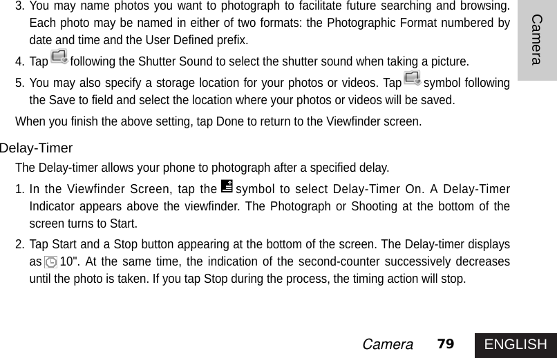 ENGLISH79CameraCamera3. You may name photos you want to photograph to facilitate future searching and browsing.Each photo may be named in either of two formats: the Photographic Format numbered bydate and time and the User Defined prefix. 4. Tap following the Shutter Sound to select the shutter sound when taking a picture.5. You may also specify a storage location for your photos or videos. Tap symbol followingthe Save to field and select the location where your photos or videos will be saved. When you finish the above setting, tap Done to return to the Viewfinder screen. Delay-TimerThe Delay-timer allows your phone to photograph after a specified delay. 1. In the Viewfinder Screen, tap the symbol to select Delay-Timer On. A Delay-TimerIndicator appears above the viewfinder. The Photograph or Shooting at the bottom of thescreen turns to Start.2. Tap Start and a Stop button appearing at the bottom of the screen. The Delay-timer displaysas 10&quot;. At the same time, the indication of the second-counter successively decreasesuntil the photo is taken. If you tap Stop during the process, the timing action will stop. 