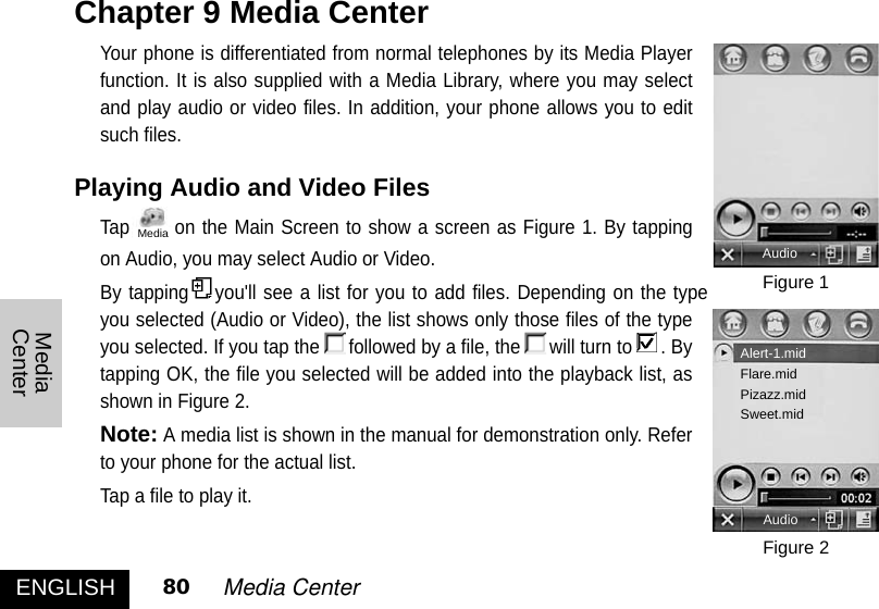 ENGLISH 80 Media CenterMediaCenterYour phone is differentiated from normal telephones by its Media Playerfunction. It is also supplied with a Media Library, where you may selectand play audio or video files. In addition, your phone allows you to editsuch files. Playing Audio and Video Files Tap on the Main Screen to show a screen as Figure 1. By tappingon Audio, you may select Audio or Video. By tapping you&apos;ll see a list for you to add files. Depending on the typeyou selected (Audio or Video), the list shows only those files of the typeyou selected. If you tap the followed by a file, the will turn to . Bytapping OK, the file you selected will be added into the playback list, asshown in Figure 2. Note:A media list is shown in the manual for demonstration only. Referto your phone for the actual list. Tap a file to play it. Chapter 9 Media CenterFigure 1Figure 2AudioAudioAlert-1.midFlare.midPizazz.midSweet.midMedia