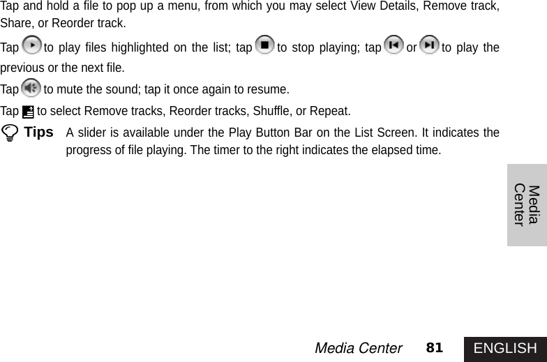 ENGLISH81Media CenterMediaCenterTap and hold a file to pop up a menu, from which you may select View Details, Remove track,Share, or Reorder track.Tap to play files highlighted on the list; tap to stop playing; tap or to play theprevious or the next file.Tap to mute the sound; tap it once again to resume. Tap to select Remove tracks, Reorder tracks, Shuffle, or Repeat.TipsA slider is available under the Play Button Bar on the List Screen. It indicates theprogress of file playing. The timer to the right indicates the elapsed time. 