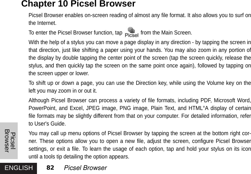 ENGLISHPicselBrowser82 Picsel BrowserPicsel Browser enables on-screen reading of almost any file format. It also allows you to surf onthe Internet. To enter the Picsel Browser function, tap from the Main Screen.With the help of a stylus you can move a page display in any direction - by tapping the screen inthat direction, just like shifting a paper using your hands. You may also zoom in any portion ofthe display by double tapping the center point of the screen (tap the screen quickly, release thestylus, and then quickly tap the screen on the same point once again), followed by tapping onthe screen upper or lower. To shift up or down a page, you can use the Direction key, while using the Volume key on theleft you may zoom in or out it. Although Picsel Browser can process a variety of file formats, including PDF, Microsoft Word,PowerPoint, and Excel, JPEG image, PNG image, Plain Text, and HTML°A display of certainfile formats may be slightly different from that on your computer. For detailed information, referto User&apos;s Guide.You may call up menu options of Picsel Browser by tapping the screen at the bottom right cor-ner. These options allow you to open a new file, adjust the screen, configure Picsel Browsersettings, or exit a file. To learn the usage of each option, tap and hold your stylus on its iconuntil a tools tip detailing the option appears. Chapter 10 Picsel Browser