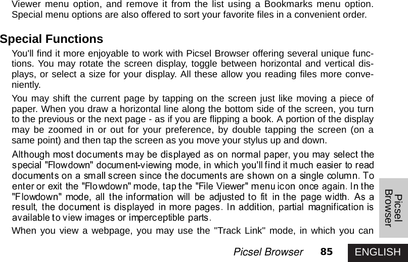 ENGLISH85Picsel BrowserPicselBrowserViewer menu option, and remove it from the list using a Bookmarks menu option.Special menu options are also offered to sort your favorite files in a convenient order.Special FunctionsYou&apos;ll find it more enjoyable to work with Picsel Browser offering several unique func-tions. You may rotate the screen display, toggle between horizontal and vertical dis-plays, or select a size for your display. All these allow you reading files more conve-niently. You may shift the current page by tapping on the screen just like moving a piece ofpaper. When you draw a horizontal line along the bottom side of the screen, you turnto the previous or the next page - as if you are flipping a book. A portion of the displaymay be zoomed in or out for your preference, by double tapping the screen (on asame point) and then tap the screen as you move your stylus up and down. When you view a webpage, you may use the &quot;Track Link&quot; mode, in which you can