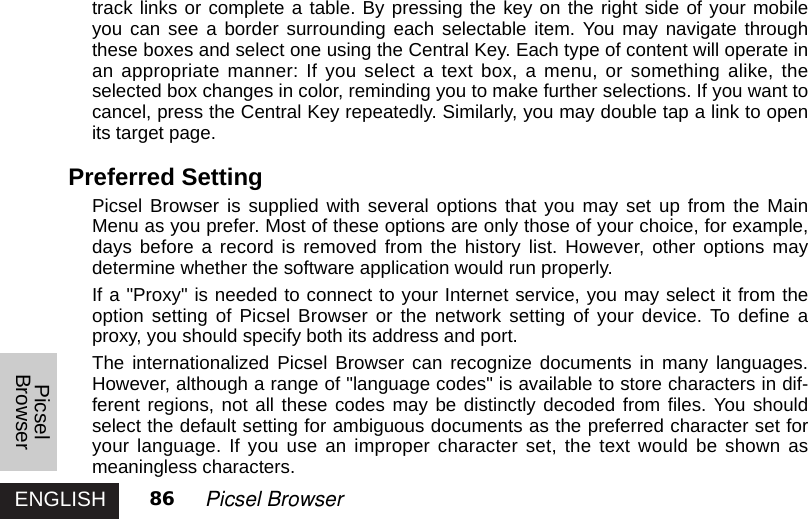 ENGLISHPicselBrowser86 Picsel Browsertrack links or complete a table. By pressing the key on the right side of your mobileyou can see a border surrounding each selectable item. You may navigate throughthese boxes and select one using the Central Key. Each type of content will operate inan appropriate manner: If you select a text box, a menu, or something alike, theselected box changes in color, reminding you to make further selections. If you want tocancel, press the Central Key repeatedly. Similarly, you may double tap a link to openits target page. Preferred Setting Picsel Browser is supplied with several options that you may set up from the MainMenu as you prefer. Most of these options are only those of your choice, for example,days before a record is removed from the history list. However, other options maydetermine whether the software application would run properly. If a &quot;Proxy&quot; is needed to connect to your Internet service, you may select it from theoption setting of Picsel Browser or the network setting of your device. To define aproxy, you should specify both its address and port.The internationalized Picsel Browser can recognize documents in many languages.However, although a range of &quot;language codes&quot; is available to store characters in dif-ferent regions, not all these codes may be distinctly decoded from files. You shouldselect the default setting for ambiguous documents as the preferred character set foryour language. If you use an improper character set, the text would be shown asmeaningless characters.