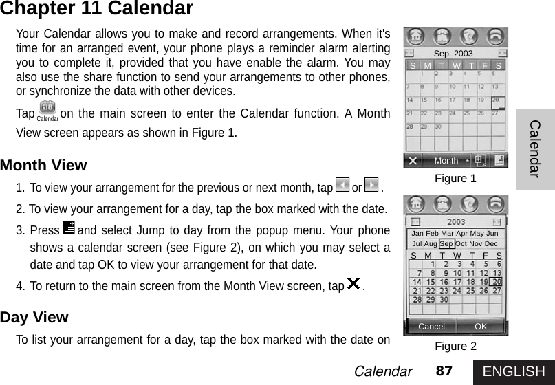 ENGLISH87CalendarCalendarYour Calendar allows you to make and record arrangements. When it&apos;stime for an arranged event, your phone plays a reminder alarm alertingyou to complete it, provided that you have enable the alarm. You mayalso use the share function to send your arrangements to other phones,or synchronize the data with other devices. Tap on the main screen to enter the Calendar function. A MonthView screen appears as shown in Figure 1.Month View1. To view your arrangement for the previous or next month, tap or .2. To view your arrangement for a day, tap the box marked with the date. 3. Press and select Jump to day from the popup menu. Your phoneshows a calendar screen (see Figure 2), on which you may select adate and tap OK to view your arrangement for that date. 4. To return to the main screen from the Month View screen, tap .Day View To list your arrangement for a day, tap the box marked with the date onChapter 11 CalendarFigure 1Figure 2MonthSep. 2003Cancel OKS   M   T   W   T   F   SJan Feb Mar Apr May JunJul Aug Sep Oct Nov DecS   M   T   W   T   F   SCalendar