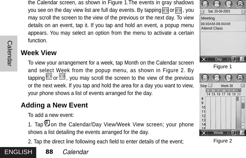 ENGLISHCalendar88 Calendarthe Calendar screen, as shown in Figure 1.The events in gray shadowsyou see on the day view list are full day events. By tapping or , youmay scroll the screen to the view of the previous or the next day. To viewdetails on an event, tap it. If you tap and hold an event, a popup menuappears. You may select an option from the menu to activate a certainfunction.Week ViewTo view your arrangement for a week, tap Month on the Calendar screenand select Week from the popup menu, as shown in Figure 2. Bytapping or , you may scroll the screen to the view of the previousor the next week. If you tap and hold the area for a day you want to view,your phone shows a list of events arranged for the day. Adding a New Event To add a new event: 1. Tap on the Calendar/Day View/Week View screen; your phoneshows a list detailing the events arranged for the day. 2. Tap the direct line following each field to enter details of the event;  Figure 1Figure 2DaySat. 20-09-2003MeetingAttend ClassSepWeek 38WeekS   M   T   W   T   F S